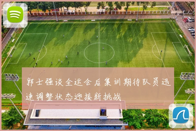 郭士强谈全运会后集训期待队员迅速调整状态迎接新挑战