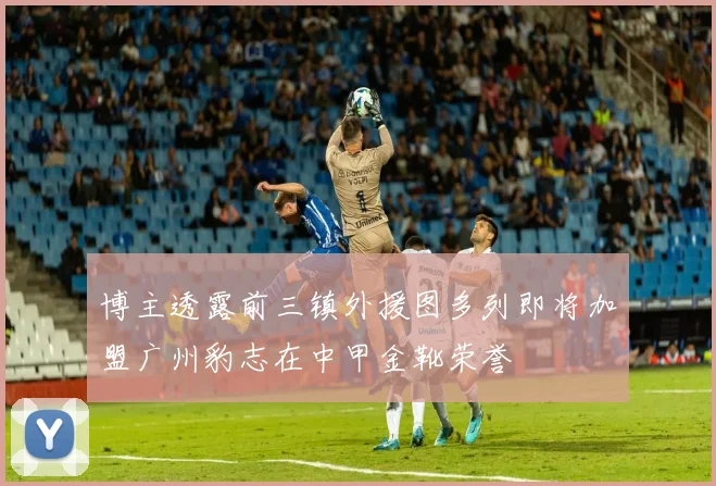 博主透露前三镇外援图多列即将加盟广州豹志在中甲金靴荣誉