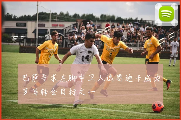 巴萨寻求左脚中卫人选恩迪卡成为罗马转会目标之一