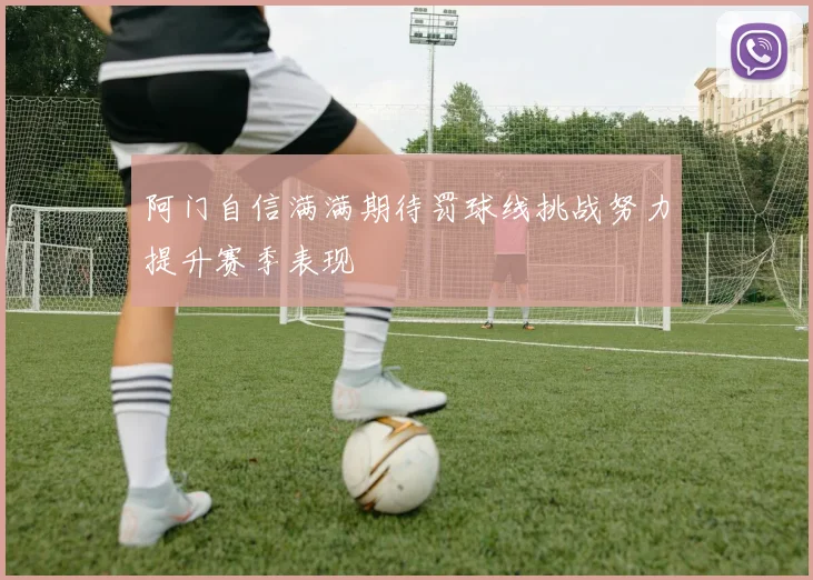 阿门自信满满期待罚球线挑战努力提升赛季表现