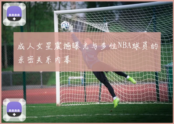成人女星震撼曝光与多位NBA球员的亲密关系内幕