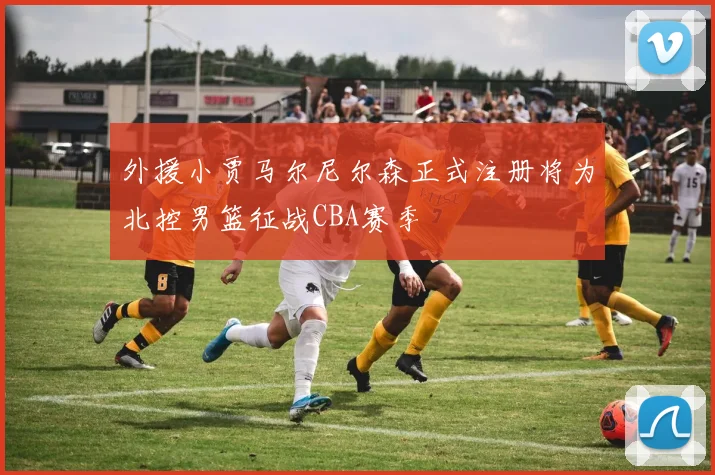 外援小贾马尔尼尔森正式注册将为北控男篮征战CBA赛季
