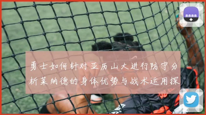 勇士如何针对亚历山大进行防守分析莱纳德的身体优势与战术运用探讨