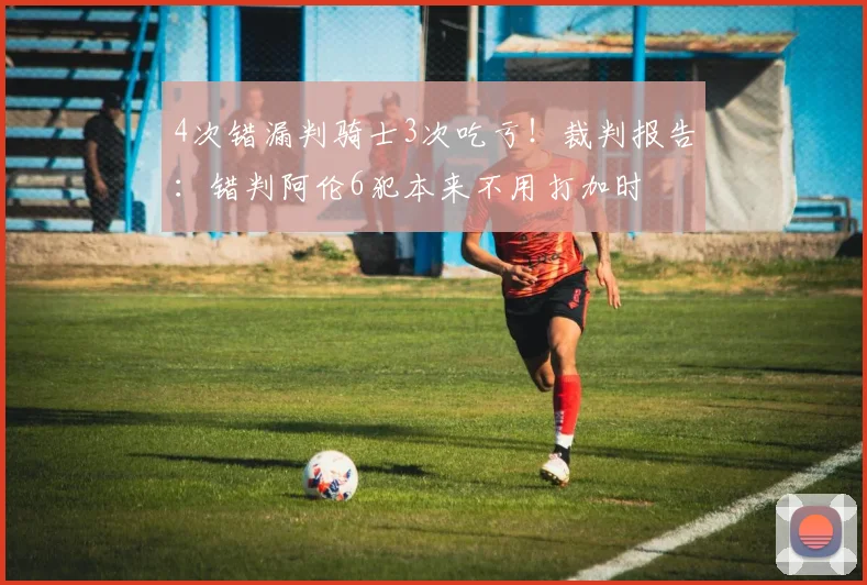 4次错漏判骑士3次吃亏！裁判报告：错判阿伦6犯本来不用打加时