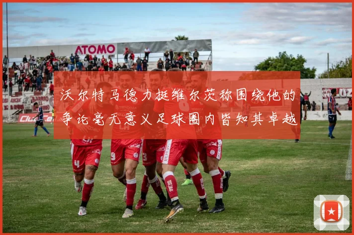 沃尔特马德力挺维尔茨称围绕他的争论毫无意义足球圈内皆知其卓越表现