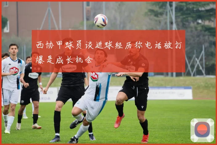 西协甲球员谈进球经历称电话被打爆是成长机会