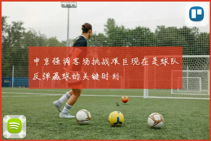 申京强调客场挑战艰巨现在是球队反弹赢球的关键时刻
