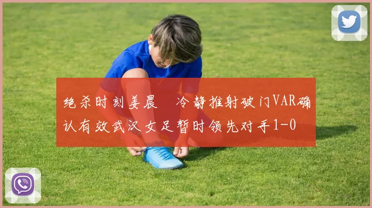 绝杀时刻姜晨璟冷静推射破门VAR确认有效武汉女足暂时领先对手1-0