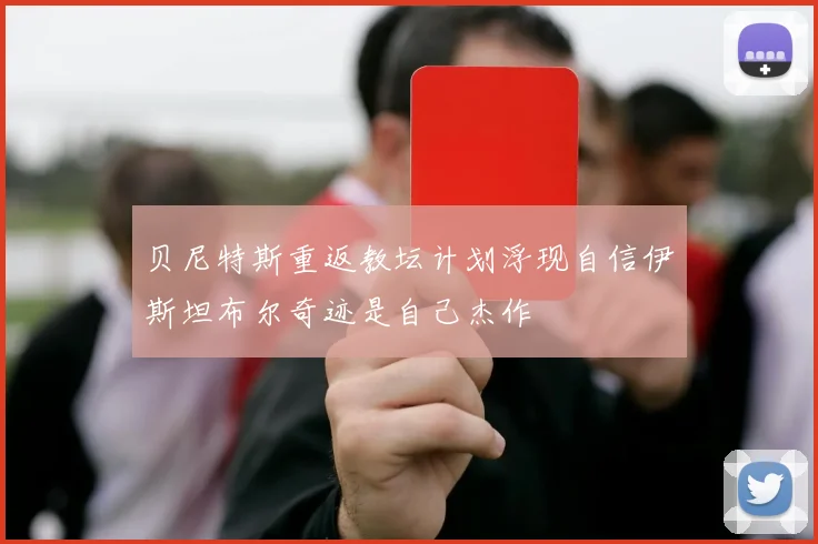 贝尼特斯重返教坛计划浮现自信伊斯坦布尔奇迹是自己杰作