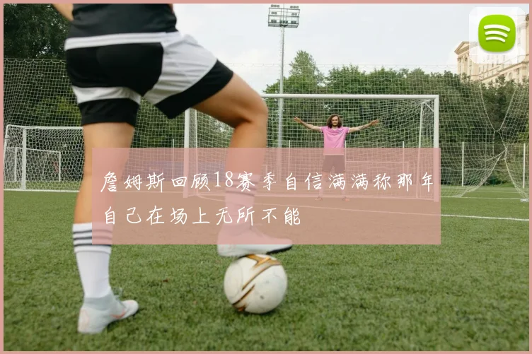 詹姆斯回顾18赛季自信满满称那年自己在场上无所不能