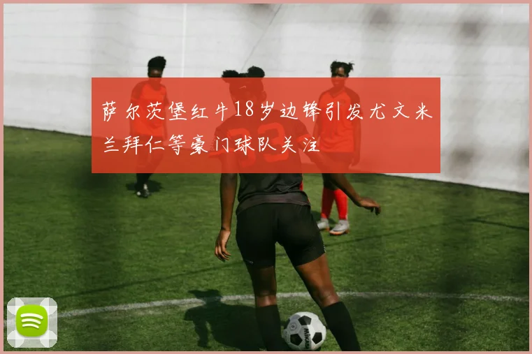 萨尔茨堡红牛18岁边锋引发尤文米兰拜仁等豪门球队关注