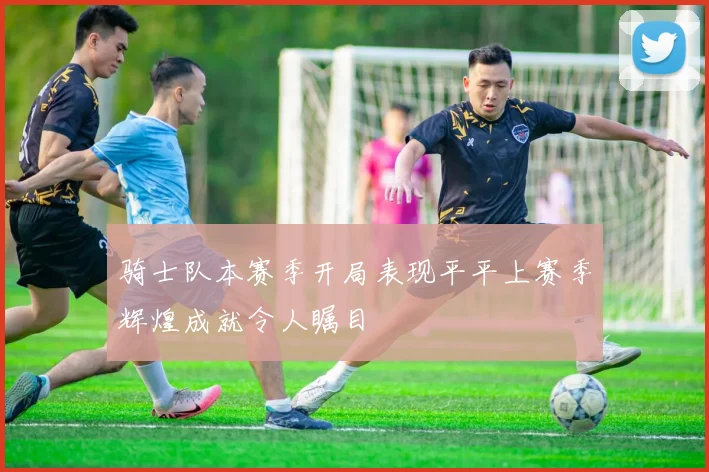 骑士队本赛季开局表现平平上赛季辉煌成就令人瞩目
