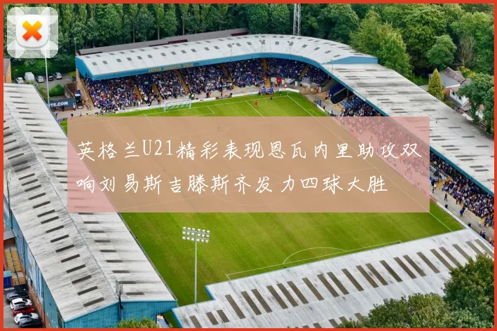 英格兰U21精彩表现恩瓦内里助攻双响刘易斯吉滕斯齐发力四球大胜