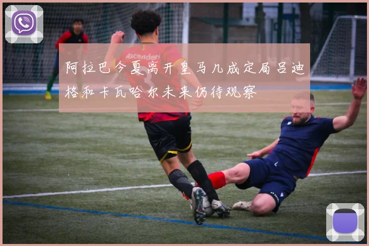阿拉巴今夏离开皇马几成定局吕迪格和卡瓦哈尔未来仍待观察