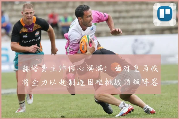 赫塔费主帅信心满满：面对皇马我将全力以赴制造困难挑战顶级阵容