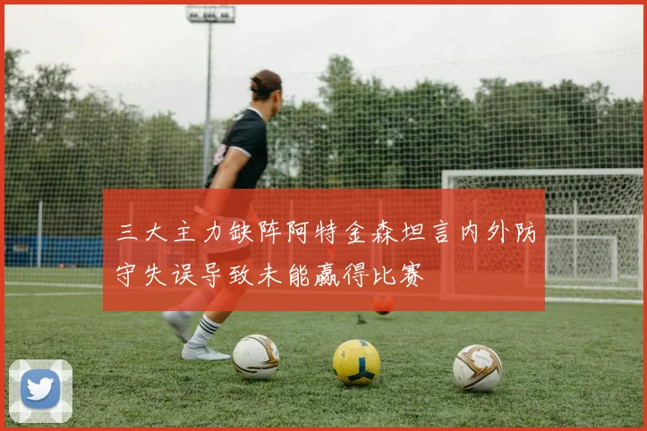 三大主力缺阵阿特金森坦言内外防守失误导致未能赢得比赛