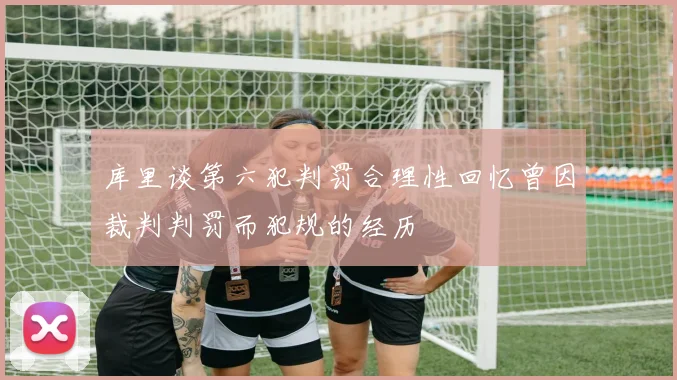 库里谈第六犯判罚合理性回忆曾因裁判判罚而犯规的经历