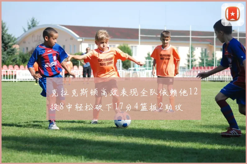 克拉克斯顿高效表现全队依赖他12投8中轻松砍下17分4篮板2助攻