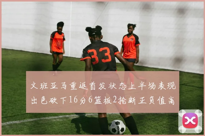 文班亚马重返首发状态上半场表现出色砍下16分6篮板2抢断正负值高达21