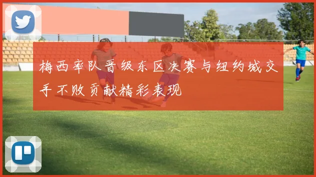 梅西率队晋级东区决赛与纽约城交手不败贡献精彩表现