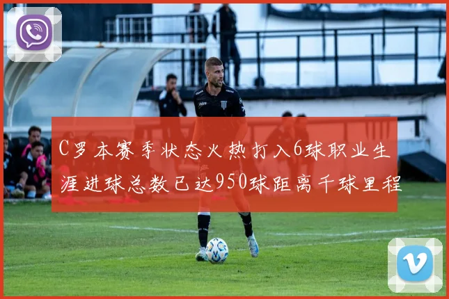 C罗本赛季状态火热打入6球职业生涯进球总数已达950球距离千球里程碑仅差50球